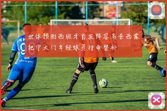 世体预测西班牙首发阵容乌奈西蒙把守大门年轻球员待命替补