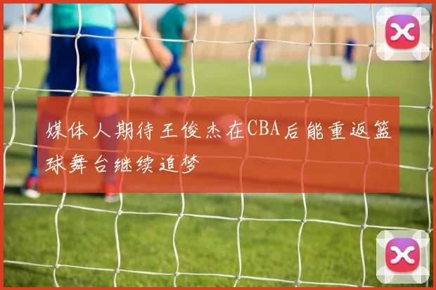 媒体人期待王俊杰在CBA后能重返篮球舞台继续追梦