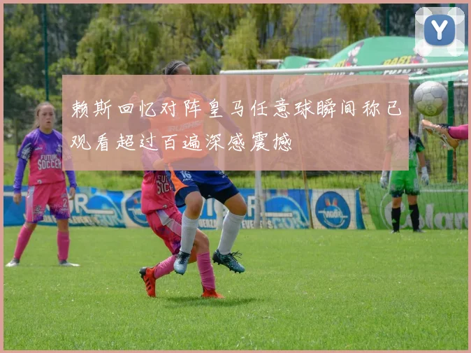 赖斯回忆对阵皇马任意球瞬间称已观看超过百遍深感震撼