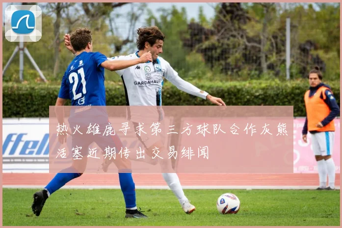 热火雄鹿寻求第三方球队合作灰熊活塞近期传出交易绯闻