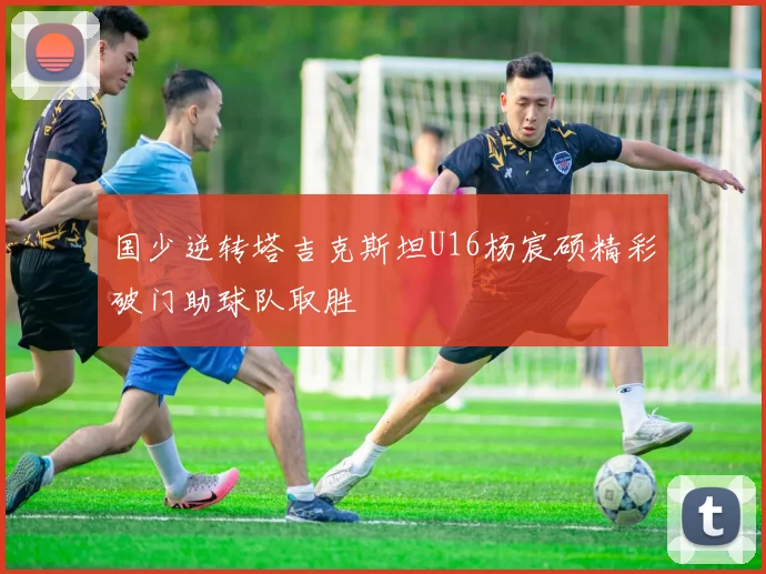 国少逆转塔吉克斯坦U16杨宸硕精彩破门助球队取胜