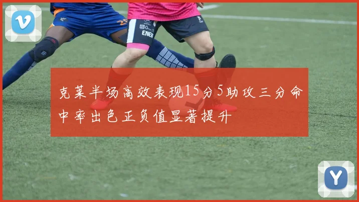 克莱半场高效表现15分5助攻三分命中率出色正负值显著提升