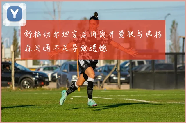 舒梅切尔坦言后悔离开曼联与弗格森沟通不足导致遗憾