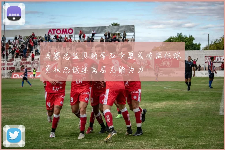 马赛总监贝纳蒂亚今夏或将离任球员状态低迷高层无能为力