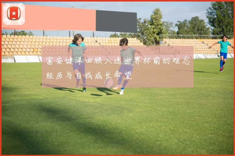 富安健洋回顾入选世界杯前的难忘经历与自我成长希望