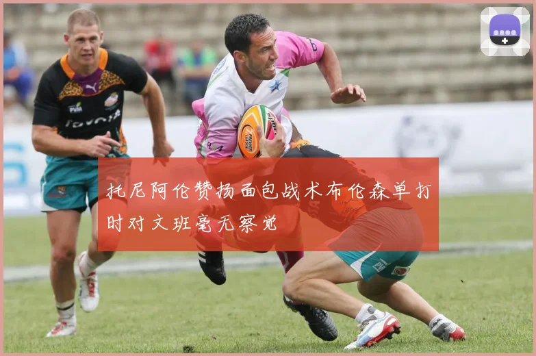 托尼阿伦赞扬面包战术布伦森单打时对文班毫无察觉