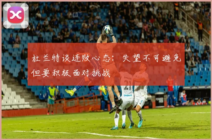 杜兰特谈连败心态：失望不可避免但要积极面对挑战