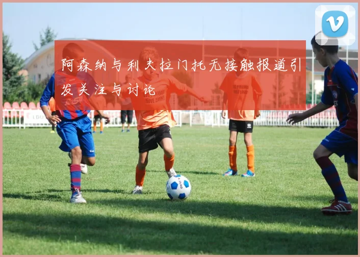 阿森纳与利夫拉门托无接触报道引发关注与讨论