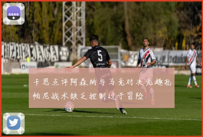 卡恩点评阿森纳与马竞对决无趣孔帕尼战术缺乏控制过于冒险