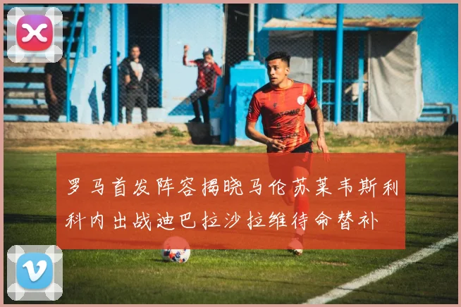 罗马首发阵容揭晓马伦苏莱韦斯利科内出战迪巴拉沙拉维待命替补