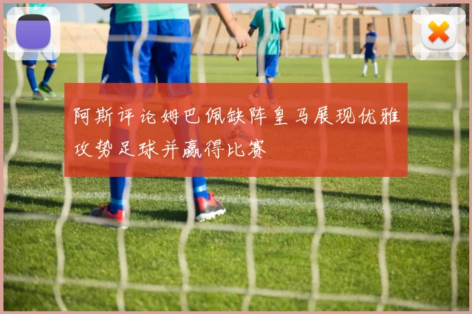 阿斯评论姆巴佩缺阵皇马展现优雅攻势足球并赢得比赛