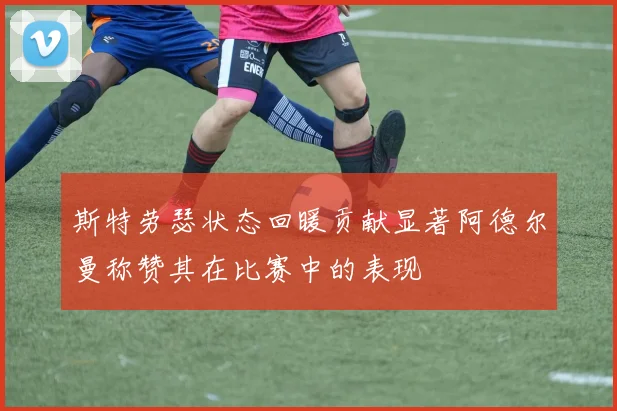 斯特劳瑟状态回暖贡献显著阿德尔曼称赞其在比赛中的表现
