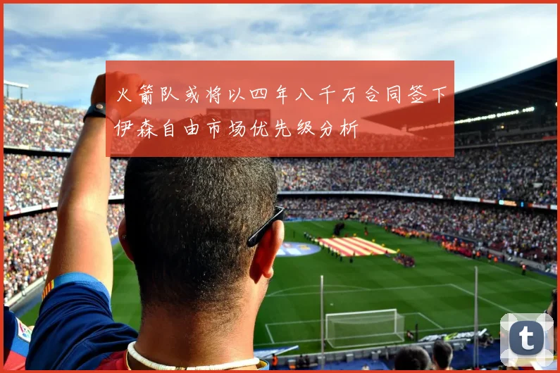 火箭队或将以四年八千万合同签下伊森自由市场优先级分析