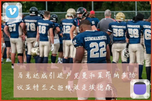 马竞达成引进卢克曼和莱昂纳多协议亚特兰大拒绝放走埃德森