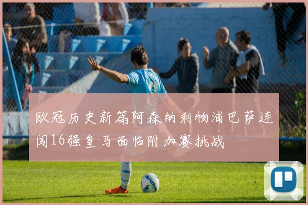 欧冠历史新篇阿森纳利物浦巴萨连闯16强皇马面临附加赛挑战