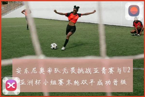安东尼奥率队无畏挑战亚青赛与U23亚洲杯小组赛末轮双平成功晋级