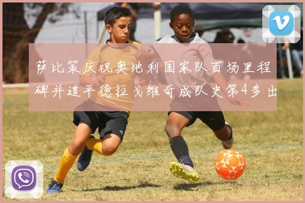 萨比策庆祝奥地利国家队百场里程碑并追平德拉戈维奇成队史第4多出场者