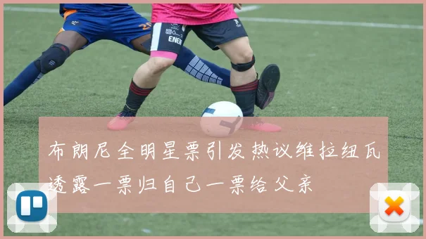 布朗尼全明星票引发热议维拉纽瓦透露一票归自己一票给父亲