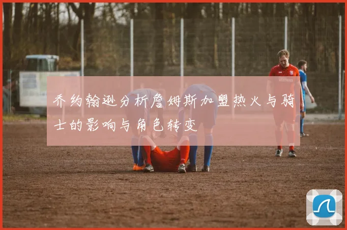 乔约翰逊分析詹姆斯加盟热火与骑士的影响与角色转变