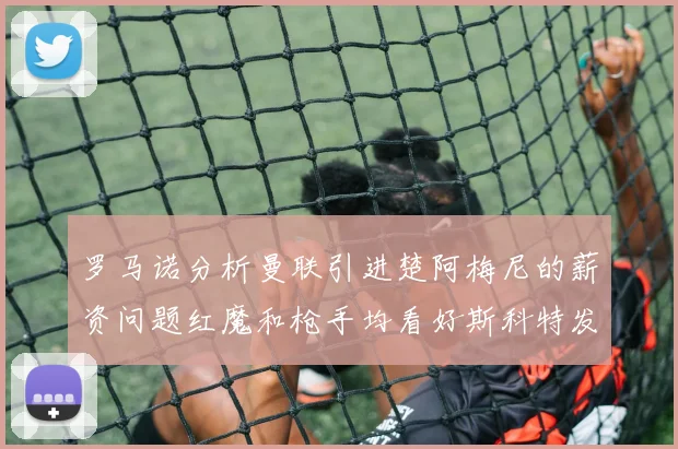 罗马诺分析曼联引进楚阿梅尼的薪资问题红魔和枪手均看好斯科特发展潜力