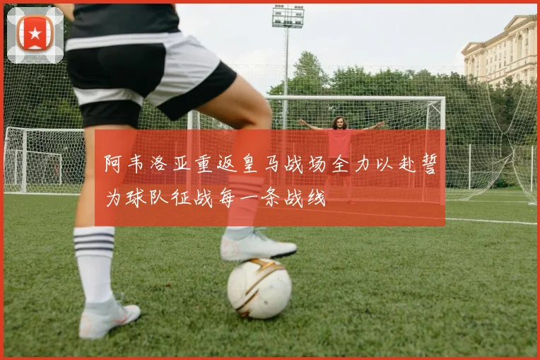 阿韦洛亚重返皇马战场全力以赴誓为球队征战每一条战线