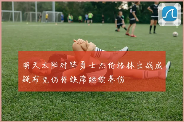 明天太阳对阵勇士杰伦格林出战成疑布克仍将缺席继续养伤