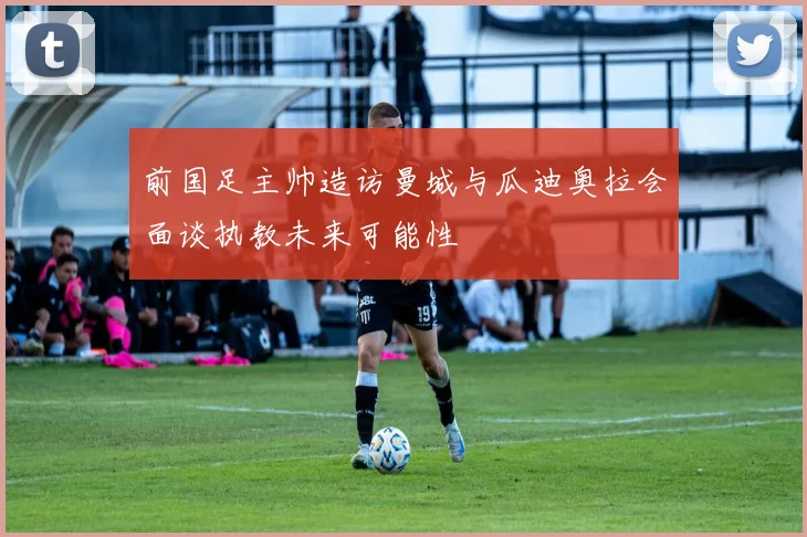 前国足主帅造访曼城与瓜迪奥拉会面谈执教未来可能性